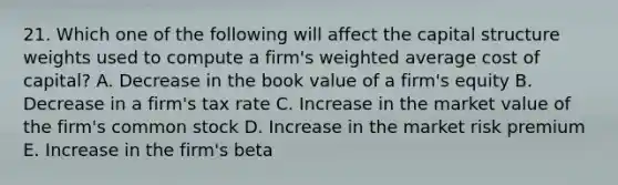 21. Which one of the following will affect the capital structure weights used to compute a firm's weighted average cost of capital? A. Decrease in the book value of a firm's equity B. Decrease in a firm's tax rate C. Increase in the market value of the firm's common stock D. Increase in the market risk premium E. Increase in the firm's beta