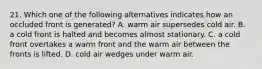 21. Which one of the following alternatives indicates how an occluded front is generated? A. warm air supersedes cold air. B. a cold front is halted and becomes almost stationary. C. a cold front overtakes a warm front and the warm air between the fronts is lifted. D. cold air wedges under warm air.