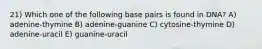 21) Which one of the following base pairs is found in DNA? A) adenine-thymine B) adenine-guanine C) cytosine-thymine D) adenine-uracil E) guanine-uracil