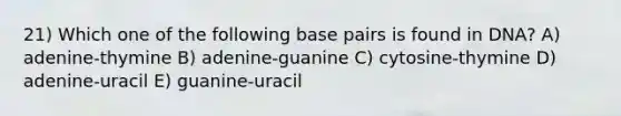 21) Which one of the following base pairs is found in DNA? A) adenine-thymine B) adenine-guanine C) cytosine-thymine D) adenine-uracil E) guanine-uracil