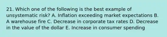 21. Which one of the following is the best example of unsystematic risk? A. Inflation exceeding market expectations B. A warehouse fire C. Decrease in corporate tax rates D. Decrease in the value of the dollar E. Increase in consumer spending