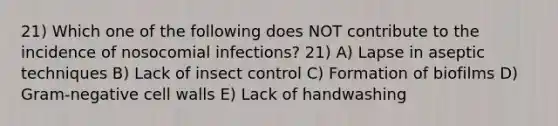 21) Which one of the following does NOT contribute to the incidence of nosocomial infections? 21) A) Lapse in aseptic techniques B) Lack of insect control C) Formation of biofilms D) Gram-negative cell walls E) Lack of handwashing