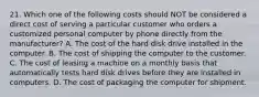 21. Which one of the following costs should NOT be considered a direct cost of serving a particular customer who orders a customized personal computer by phone directly from the manufacturer? A. The cost of the hard disk drive installed in the computer. B. The cost of shipping the computer to the customer. C. The cost of leasing a machine on a monthly basis that automatically tests hard disk drives before they are installed in computers. D. The cost of packaging the computer for shipment.