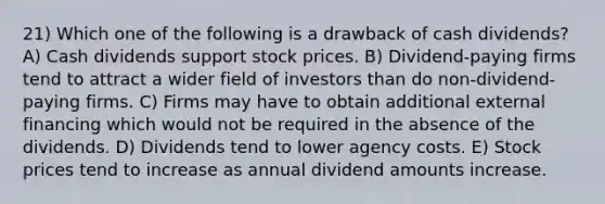 21) Which one of the following is a drawback of cash dividends? A) Cash dividends support stock prices. B) Dividend-paying firms tend to attract a wider field of investors than do non-dividend-paying firms. C) Firms may have to obtain additional external financing which would not be required in the absence of the dividends. D) Dividends tend to lower agency costs. E) Stock prices tend to increase as annual dividend amounts increase.