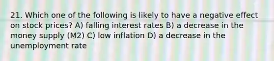 21. Which one of the following is likely to have a negative effect on stock prices? A) falling interest rates B) a decrease in the money supply (M2) C) low inflation D) a decrease in the unemployment rate