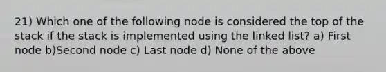 21) Which one of the following node is considered the top of the stack if the stack is implemented using the linked list? a) First node b)Second node c) Last node d) None of the above