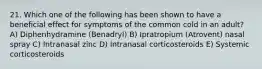 21. Which one of the following has been shown to have a beneficial effect for symptoms of the common cold in an adult? A) Diphenhydramine (Benadryl) B) Ipratropium (Atrovent) nasal spray C) Intranasal zinc D) Intranasal corticosteroids E) Systemic corticosteroids