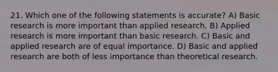 21. Which one of the following statements is accurate? A) Basic research is more important than applied research. B) Applied research is more important than basic research. C) Basic and applied research are of equal importance. D) Basic and applied research are both of less importance than theoretical research.