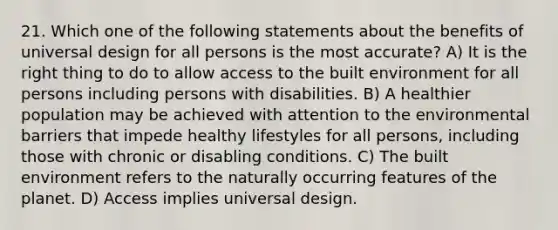 21. Which one of the following statements about the benefits of universal design for all persons is the most accurate? A) It is the right thing to do to allow access to the built environment for all persons including persons with disabilities. B) A healthier population may be achieved with attention to the environmental barriers that impede healthy lifestyles for all persons, including those with chronic or disabling conditions. C) The built environment refers to the naturally occurring features of the planet. D) Access implies universal design.