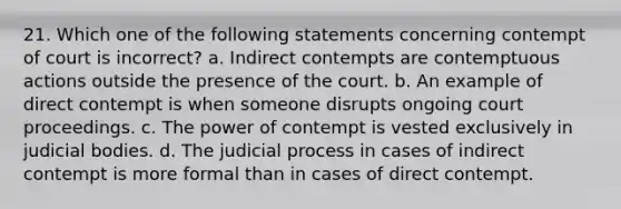 21. Which one of the following statements concerning contempt of court is incorrect? a. Indirect contempts are contemptuous actions outside the presence of the court. b. An example of direct contempt is when someone disrupts ongoing court proceedings. c. The power of contempt is vested exclusively in judicial bodies. d. The judicial process in cases of indirect contempt is more formal than in cases of direct contempt.