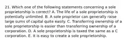 21. Which one of the following statements concerning a sole proprietorship is correct? A. The life of a sole proprietorship is potentially unlimited. B. A sole proprietor can generally raise large sums of capital quite easily. C. Transferring ownership of a sole proprietorship is easier than transferring ownership of a corporation. D. A sole proprietorship is taxed the same as a C corporation. E. It is easy to create a sole proprietorship.