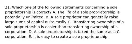 21. Which one of the following statements concerning a sole proprietorship is correct? A. The life of a sole proprietorship is potentially unlimited. B. A sole proprietor can generally raise large sums of capital quite easily. C. Transferring ownership of a sole proprietorship is easier than transferring ownership of a corporation. D. A sole proprietorship is taxed the same as a C corporation. E. It is easy to create a sole proprietorship.