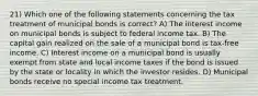 21) Which one of the following statements concerning the tax treatment of municipal bonds is correct? A) The interest income on municipal bonds is subject to federal income tax. B) The capital gain realized on the sale of a municipal bond is tax-free income. C) Interest income on a municipal bond is usually exempt from state and local income taxes if the bond is issued by the state or locality in which the investor resides. D) Municipal bonds receive no special income tax treatment.