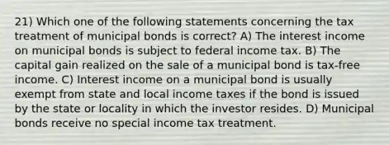 21) Which one of the following statements concerning the tax treatment of municipal bonds is correct? A) The interest income on municipal bonds is subject to federal income tax. B) The capital gain realized on the sale of a municipal bond is tax-free income. C) Interest income on a municipal bond is usually exempt from state and local income taxes if the bond is issued by the state or locality in which the investor resides. D) Municipal bonds receive no special income tax treatment.