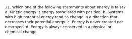 21. Which one of the following statements about energy is false? a. Kinetic energy is energy associated with position. b. Systems with high potential energy tend to change in a direction that decreases their potential energy. c. Energy is never created nor destroyed. d. Energy is always conserved in a physical or chemical change.