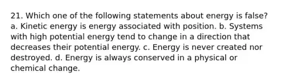 21. Which one of the following statements about energy is false? a. Kinetic energy is energy associated with position. b. Systems with high potential energy tend to change in a direction that decreases their potential energy. c. Energy is never created nor destroyed. d. Energy is always conserved in a physical or chemical change.