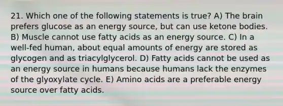 21. Which one of the following statements is true? A) <a href='https://www.questionai.com/knowledge/kLMtJeqKp6-the-brain' class='anchor-knowledge'>the brain</a> prefers glucose as an energy source, but can use <a href='https://www.questionai.com/knowledge/kR9thwvAYz-ketone-bodies' class='anchor-knowledge'>ketone bodies</a>. B) Muscle cannot use fatty acids as an energy source. C) In a well-fed human, about equal amounts of energy are stored as glycogen and as triacylglycerol. D) Fatty acids cannot be used as an energy source in humans because humans lack the enzymes of the glyoxylate cycle. E) <a href='https://www.questionai.com/knowledge/k9gb720LCl-amino-acids' class='anchor-knowledge'>amino acids</a> are a preferable energy source over fatty acids.