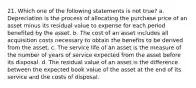 21. Which one of the following statements is not true? a. Depreciation is the process of allocating the purchase price of an asset minus its residual value to expense for each period benefited by the asset. b. The cost of an asset includes all acquisition costs necessary to obtain the benefits to be derived from the asset. c. The service life of an asset is the measure of the number of years of service expected from the asset before its disposal. d. The residual value of an asset is the difference between the expected book value of the asset at the end of its service and the costs of disposal.