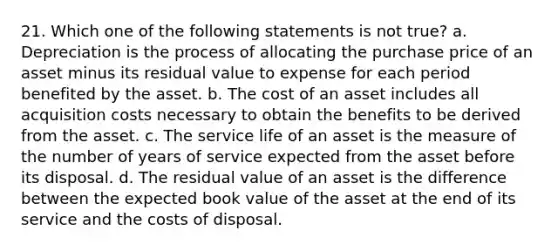 21. Which one of the following statements is not true? a. Depreciation is the process of allocating the purchase price of an asset minus its residual value to expense for each period benefited by the asset. b. The cost of an asset includes all acquisition costs necessary to obtain the benefits to be derived from the asset. c. The service life of an asset is the measure of the number of years of service expected from the asset before its disposal. d. The residual value of an asset is the difference between the expected book value of the asset at the end of its service and the costs of disposal.