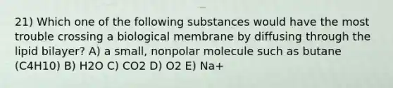 21) Which one of the following substances would have the most trouble crossing a biological membrane by diffusing through the lipid bilayer? A) a small, nonpolar molecule such as butane (C4H10) B) H2O C) CO2 D) O2 E) Na+