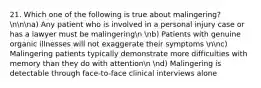 21. Which one of the following is true about malingering? nnna) Any patient who is involved in a personal injury case or has a lawyer must be malingeringn nb) Patients with genuine organic illnesses will not exaggerate their symptoms nnc) Malingering patients typically demonstrate more difficulties with memory than they do with attentionn nd) Malingering is detectable through face-to-face clinical interviews alone