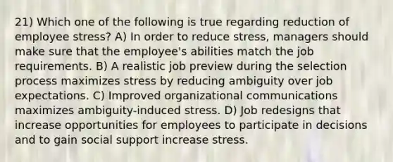 21) Which one of the following is true regarding reduction of employee stress? A) In order to reduce stress, managers should make sure that the employee's abilities match the job requirements. B) A realistic job preview during the selection process maximizes stress by reducing ambiguity over job expectations. C) Improved organizational communications maximizes ambiguity-induced stress. D) Job redesigns that increase opportunities for employees to participate in decisions and to gain social support increase stress.