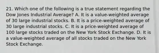 21. Which one of the following is a true statement regarding the Dow Jones Industrial Average? A. It is a value-weighted average of 30 large industrial stocks. B. It is a price-weighted average of 30 large industrial stocks. C. It is a price-weighted average of 100 large stocks traded on the New York Stock Exchange. D. It is a value-weighted average of all stocks traded on the New York Stock Exchange.