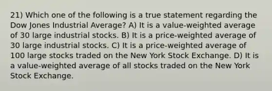 21) Which one of the following is a true statement regarding the Dow Jones Industrial Average? A) It is a value-weighted average of 30 large industrial stocks. B) It is a price-weighted average of 30 large industrial stocks. C) It is a price-weighted average of 100 large stocks traded on the New York Stock Exchange. D) It is a value-weighted average of all stocks traded on the New York Stock Exchange.