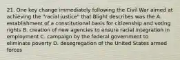 21. One key change immediately following the Civil War aimed at achieving the "racial justice" that Blight describes was the A. establishment of a constitutional basis for citizenship and voting rights B. creation of new agencies to ensure racial integration in employment C. campaign by the federal government to eliminate poverty D. desegregation of the United States armed forces