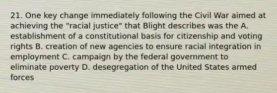 21. One key change immediately following the Civil War aimed at achieving the "racial justice" that Blight describes was the A. establishment of a constitutional basis for citizenship and voting rights B. creation of new agencies to ensure racial integration in employment C. campaign by the federal government to eliminate poverty D. desegregation of the United States armed forces