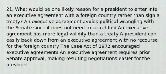 21. What would be one likely reason for a president to enter into an executive agreement with a foreign country rather than sign a treaty? An executive agreement avoids political wrangling with the Senate since it does not need to be ratified An executive agreement has more legal validity than a treaty A president can easily back down from an executive agreement with no recourse for the foreign country The Case Act of 1972 encouraged executive agreements An executive agreement requires prior Senate approval, making resulting negotiations easier for the president