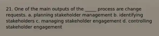 21. One of the main outputs of the _____ process are change requests. a. planning stakeholder management b. identifying stakeholders c. managing stakeholder engagement d. controlling stakeholder engagement