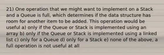 21) One operation that we might want to implement on a Stack and a Queue is full, which determines if the data structure has room for another item to be added. This operation would be useful a) only if the Queue or Stack is implemented using an array b) only if the Queue or Stack is implemented using a linked list c) only for a Queue d) only for a Stack e) none of the above, a full operation is not useful at all