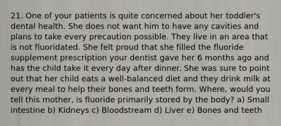 21. One of your patients is quite concerned about her toddler's dental health. She does not want him to have any cavities and plans to take every precaution possible. They live in an area that is not fluoridated. She felt proud that she filled the fluoride supplement prescription your dentist gave her 6 months ago and has the child take it every day after dinner. She was sure to point out that her child eats a well-balanced diet and they drink milk at every meal to help their bones and teeth form. Where, would you tell this mother, is fluoride primarily stored by the body? a) Small intestine b) Kidneys c) Bloodstream d) Liver e) Bones and teeth