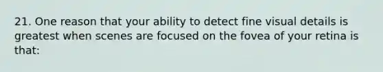 21. One reason that your ability to detect fine visual details is greatest when scenes are focused on the fovea of your retina is that: