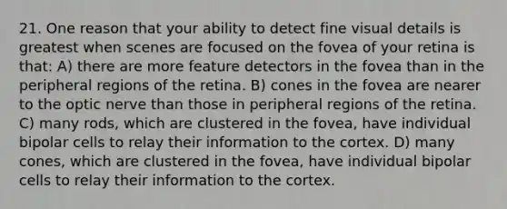 21. One reason that your ability to detect fine visual details is greatest when scenes are focused on the fovea of your retina is that: A) there are more feature detectors in the fovea than in the peripheral regions of the retina. B) cones in the fovea are nearer to the optic nerve than those in peripheral regions of the retina. C) many rods, which are clustered in the fovea, have individual bipolar cells to relay their information to the cortex. D) many cones, which are clustered in the fovea, have individual bipolar cells to relay their information to the cortex.