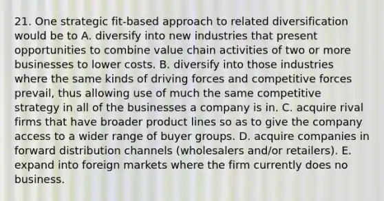 21. One strategic fit-based approach to related diversification would be to A. diversify into new industries that present opportunities to combine value chain activities of two or more businesses to lower costs. B. diversify into those industries where the same kinds of driving forces and competitive forces prevail, thus allowing use of much the same competitive strategy in all of the businesses a company is in. C. acquire rival firms that have broader product lines so as to give the company access to a wider range of buyer groups. D. acquire companies in forward distribution channels (wholesalers and/or retailers). E. expand into foreign markets where the firm currently does no business.