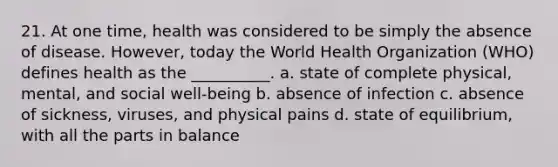 21. At one time, health was considered to be simply the absence of disease. However, today the World Health Organization (WHO) defines health as the __________.​ a. ​state of complete physical, mental, and social well-being b. ​absence of infection c. ​absence of sickness, viruses, and physical pains d. ​state of equilibrium, with all the parts in balance