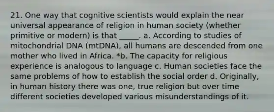 21. One way that cognitive scientists would explain the near universal appearance of religion in human society (whether primitive or modern) is that _____. a. According to studies of mitochondrial DNA (mtDNA), all humans are descended from one mother who lived in Africa. *b. The capacity for religious experience is analogous to language c. Human societies face the same problems of how to establish the social order d. Originally, in human history there was one, true religion but over time different societies developed various misunderstandings of it.