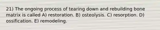 21) The ongoing process of tearing down and rebuilding bone matrix is called A) restoration. B) osteolysis. C) resorption. D) ossification. E) remodeling.