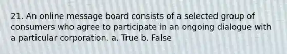 21. An online message board consists of a selected group of consumers who agree to participate in an ongoing dialogue with a particular corporation. a. True b. False