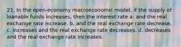 21. In the open-economy macroeconomic model, if the supply of loanable funds increases, then the interest rate a. and the real exchange rate increase. b. and the real exchange rate decrease. c. increases and the real exchange rate decreases. d. decreases and the real exchange rate increases.