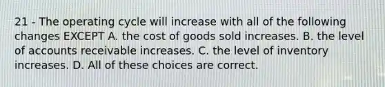 21 - The operating cycle will increase with all of the following changes EXCEPT A. the cost of goods sold increases. B. the level of accounts receivable increases. C. the level of inventory increases. D. All of these choices are correct.