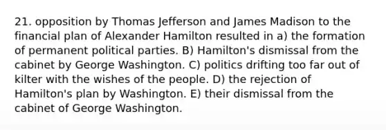 21. opposition by Thomas Jefferson and James Madison to the financial plan of Alexander Hamilton resulted in a) the formation of permanent political parties. B) Hamilton's dismissal from the cabinet by George Washington. C) politics drifting too far out of kilter with the wishes of the people. D) the rejection of Hamilton's plan by Washington. E) their dismissal from the cabinet of George Washington.