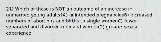 21) Which of these is NOT an outcome of an increase in unmarried young adults?A) unintended pregnanciesB) increased numbers of abortions and births to single womenC) fewer separated and divorced men and womenD) greater sexual experience