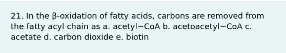 21. In the β-oxidation of fatty acids, carbons are removed from the fatty acyl chain as a. acetyl~CoA b. acetoacetyl~CoA c. acetate d. carbon dioxide e. biotin