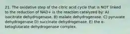 21. The oxidative step of the citric acid cycle that is NOT linked to the reduction of NAD+ is the reaction catalyzed by: A) isocitrate dehydrogenase. B) malate dehydrogenase. C) pyruvate dehydrogenase D) succinate dehydrogenase. E) the α-ketoglutarate dehydrogenase complex.