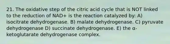 21. The oxidative step of the citric acid cycle that is NOT linked to the reduction of NAD+ is the reaction catalyzed by: A) isocitrate dehydrogenase. B) malate dehydrogenase. C) pyruvate dehydrogenase D) succinate dehydrogenase. E) the α-ketoglutarate dehydrogenase complex.