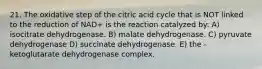 21. The oxidative step of the citric acid cycle that is NOT linked to the reduction of NAD+ is the reaction catalyzed by: A) isocitrate dehydrogenase. B) malate dehydrogenase. C) pyruvate dehydrogenase D) succinate dehydrogenase. E) the -ketoglutarate dehydrogenase complex.