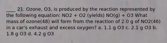 ____ 21. Ozone, O3, is produced by the reaction represented by the following equation: NO2 + O2 (yields) NO(g) + O3 What mass of ozone(48) will form from the reaction of 2.0 g of NO2(46) in a car's exhaust and excess oxygen? a. 1.1 g O3 c. 2.1 g O3 b. 1.8 g O3 d. 4.2 g O3